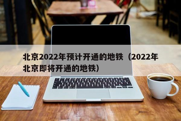 北京2022年预计开通的地铁（2022年北京即将开通的地铁）