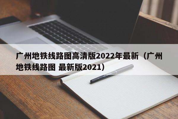 广州地铁线路图高清版2022年最新（广州地铁线路图 最新版2021）