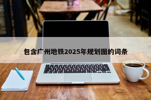 包含广州地铁2025年规划图的词条
