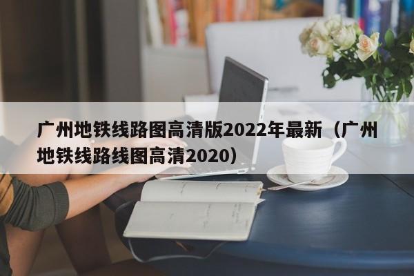 广州地铁线路图高清版2022年最新（广州地铁线路线图高清2020）